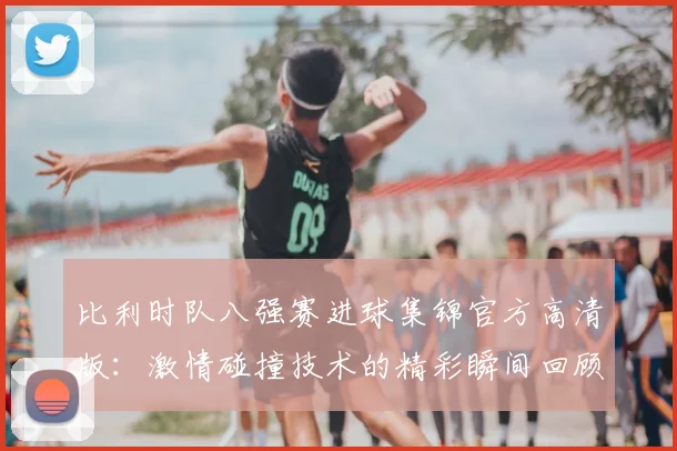 比利时队八强赛进球集锦官方高清版:激情碰撞技术的精彩瞬间回顾